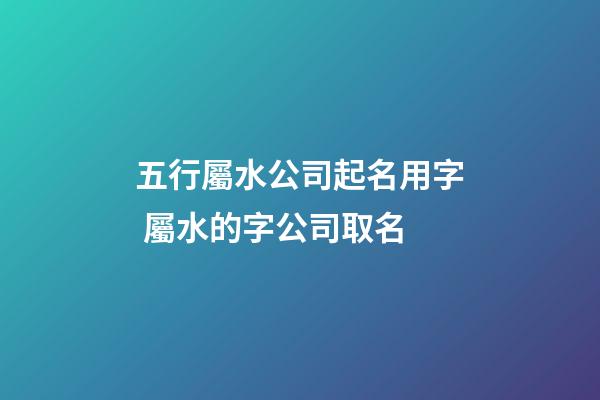 五行屬水公司起名用字 屬水的字公司取名-第1張-公司起名-玄機(jī)派